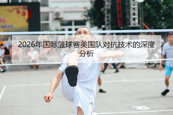 2026年国际篮球赛美国队对抗技术的深度分析