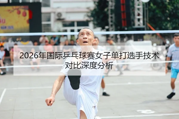 2026年国际乒乓球赛女子单打选手技术对比深度分析