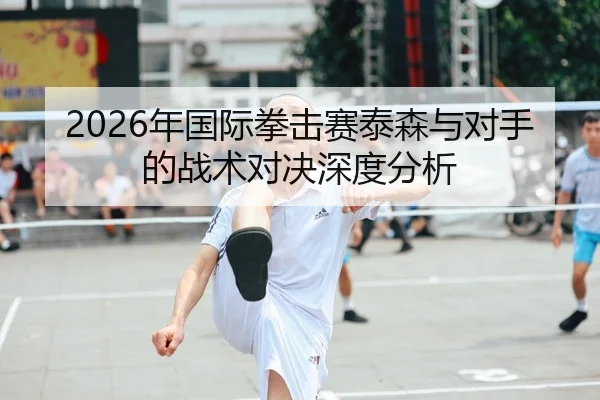 2026年国际拳击赛泰森与对手的战术对决深度分析
