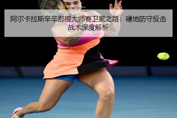 阿尔卡拉斯辛辛那提大师赛卫冕之路：硬地防守反击战术深度解析